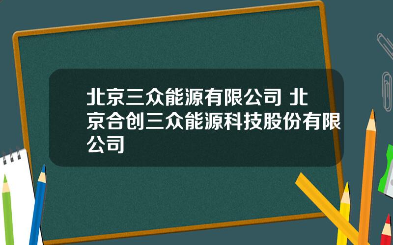 北京三众能源有限公司 北京合创三众能源科技股份有限公司